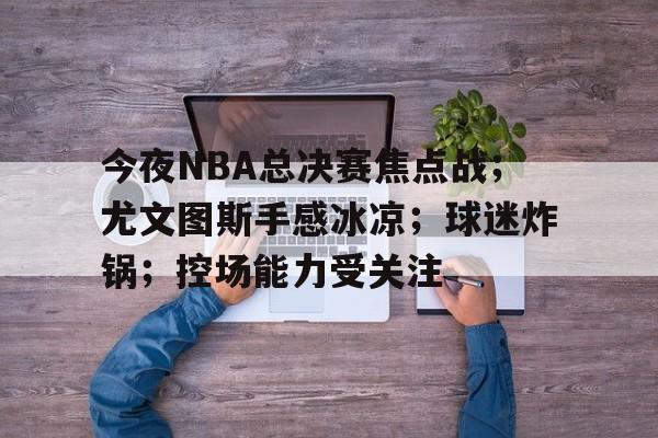 包含今夜NBA总决赛焦点战；尤文图斯手感冰凉；球迷炸锅；控场能力受关注的词条-英雄联盟