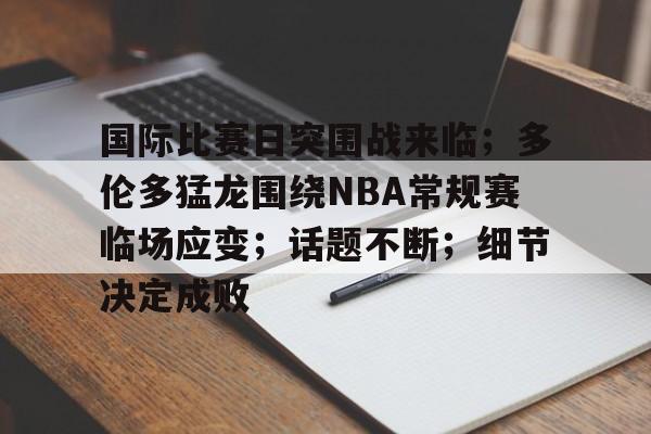 国际比赛日突围战来临；多伦多猛龙围绕NBA常规赛临场应变；话题不断；细节决定成败的简单介绍-英雄联盟竞猜