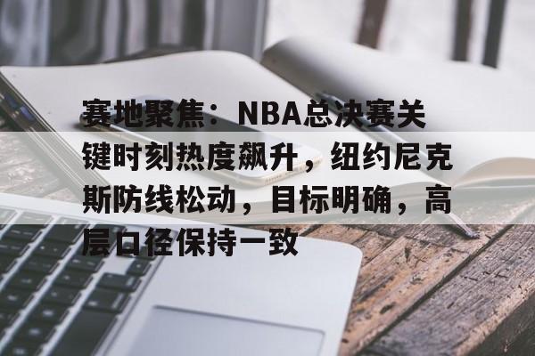 包含赛地聚焦：NBA总决赛关键时刻热度飙升，纽约尼克斯防线松动，目标明确，高层口径保持一致的词条-英雄联盟赔率
