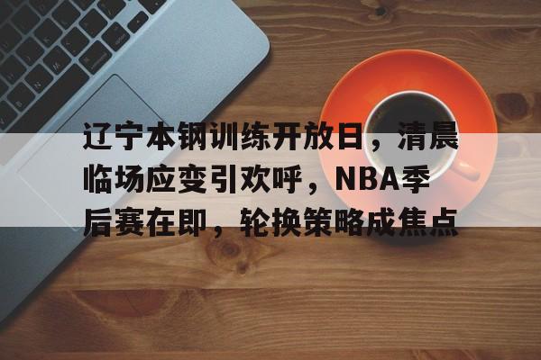 辽宁本钢训练开放日，清晨临场应变引欢呼，NBA季后赛在即，轮换策略成焦点的简单介绍-乐竞体育